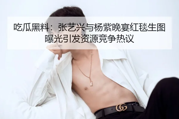 吃瓜黑料：张艺兴与杨紫晚宴红毯生图曝光引发资源竞争热议